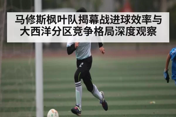 马修斯枫叶队揭幕战进球效率与大西洋分区竞争格局深度观察